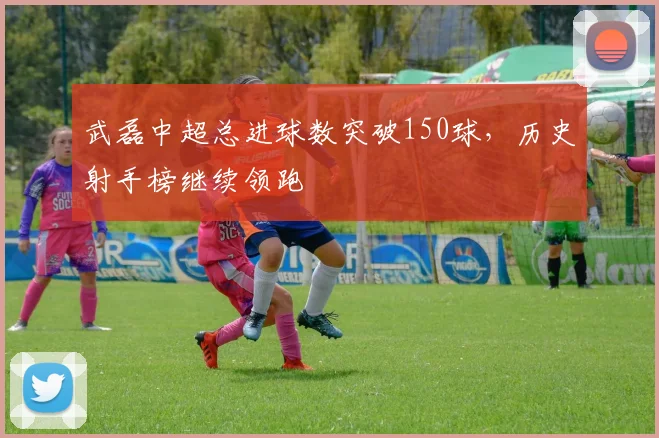 武磊中超总进球数突破150球，历史射手榜继续领跑