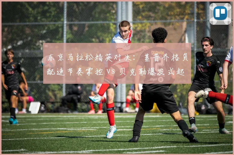 东京马拉松精英对决：基普乔格负配速节奏掌控 vs 贝克勒爆发式起跑策略